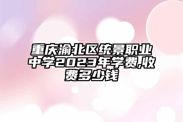 重庆渝北区统景职业中学2023年学费,收费多少钱